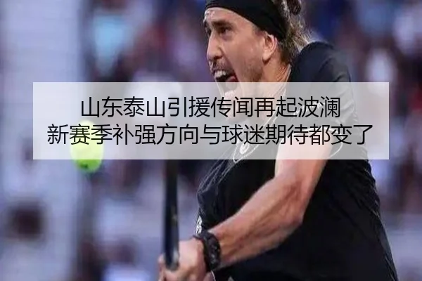 山东泰山引援传闻再起波澜 新赛季补强方向与球迷期待都变了
